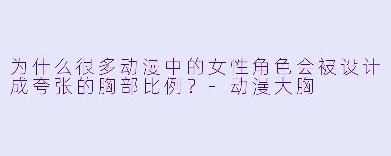 为什么很多动漫中的女性角色会被设计成夸张的胸部比例？-动漫大胸