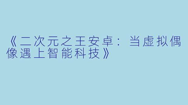 《二次元之王安卓：当虚拟偶像遇上智能科技》