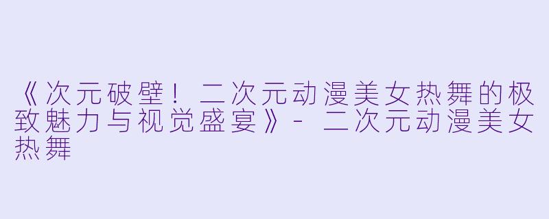《次元破壁！二次元动漫美女热舞的极致魅力与视觉盛宴》-二次元动漫美女热舞