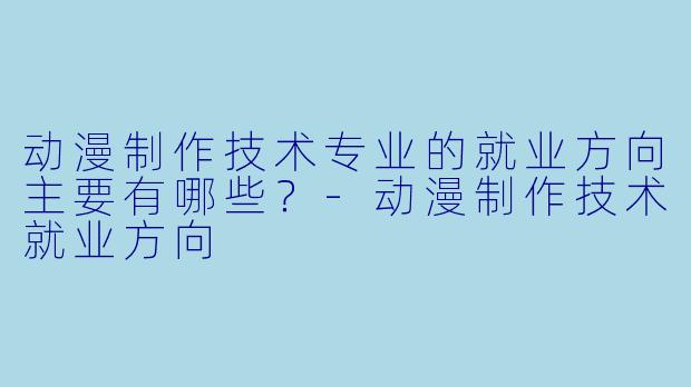 动漫制作技术专业的就业方向主要有哪些？-动漫制作技术就业方向