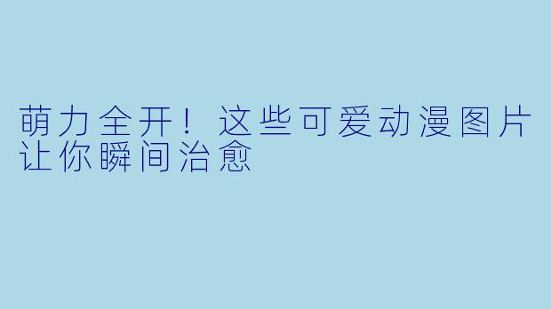 萌力全开！这些可爱动漫图片让你瞬间治愈