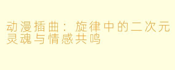 动漫插曲：旋律中的二次元灵魂与情感共鸣