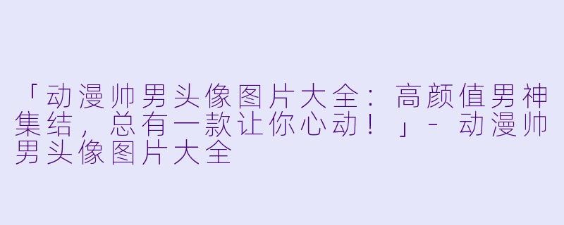 「动漫帅男头像图片大全：高颜值男神集结，总有一款让你心动！」-动漫帅男头像图片大全