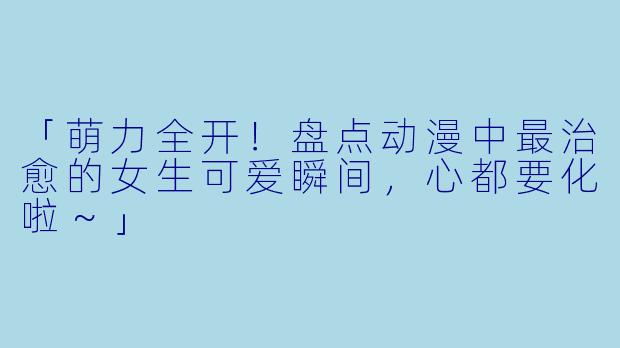 「萌力全开！盘点动漫中最治愈的女生可爱瞬间，心都要化啦～」