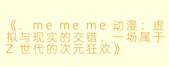 《.mememe动漫：虚拟与现实的交错，一场属于Z世代的次元狂欢》