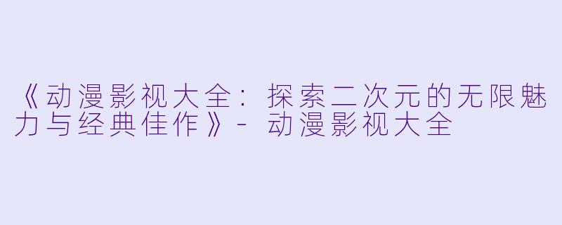 《动漫影视大全：探索二次元的无限魅力与经典佳作》-动漫影视大全