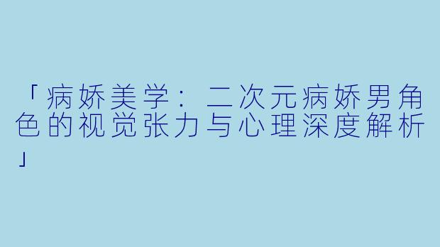 「病娇美学：二次元病娇男角色的视觉张力与心理深度解析」