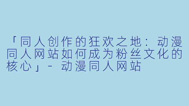 「同人创作的狂欢之地：动漫同人网站如何成为粉丝文化的核心」-动漫同人网站