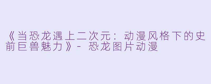 《当恐龙遇上二次元：动漫风格下的史前巨兽魅力》-恐龙图片动漫