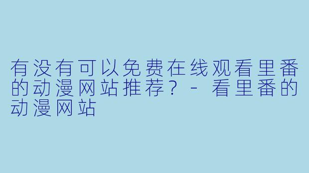 有没有可以免费在线观看里番的动漫网站推荐？-看里番的动漫网站