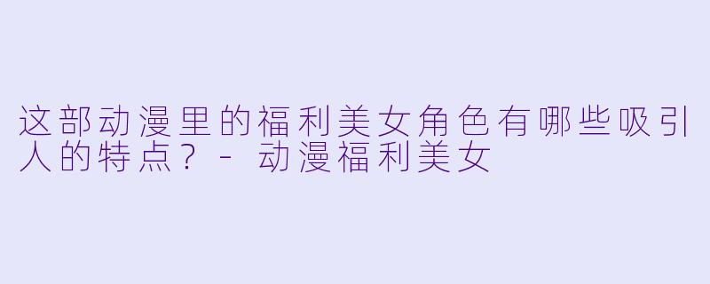 这部动漫里的福利美女角色有哪些吸引人的特点？-动漫福利美女