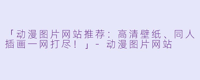 「动漫图片网站推荐：高清壁纸、同人插画一网打尽！」-动漫图片网站