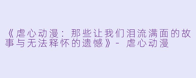 《虐心动漫：那些让我们泪流满面的故事与无法释怀的遗憾》-虐心动漫