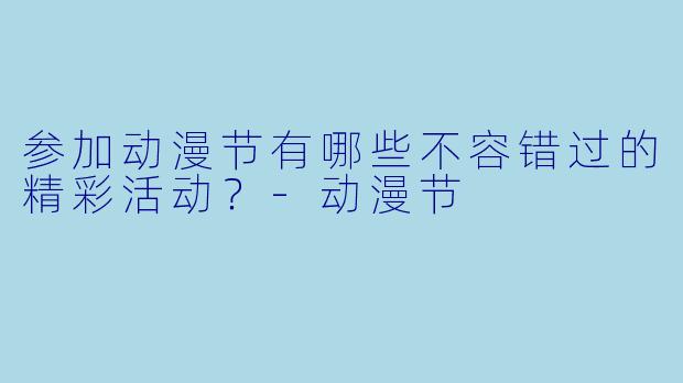 参加动漫节有哪些不容错过的精彩活动？-动漫节