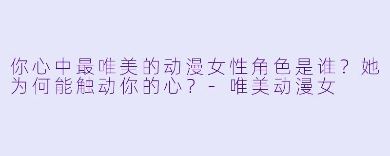 你心中最唯美的动漫女性角色是谁？她为何能触动你的心？-唯美动漫女