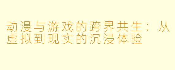 动漫与游戏的跨界共生：从虚拟到现实的沉浸体验