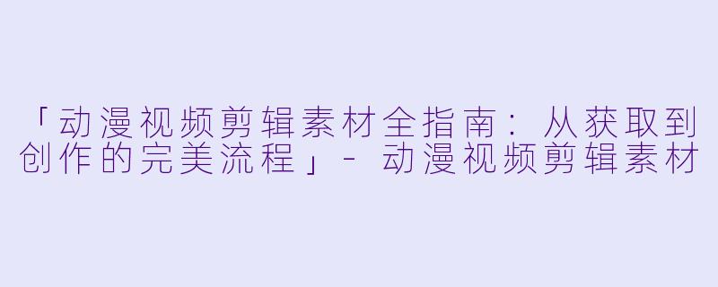 「动漫视频剪辑素材全指南：从获取到创作的完美流程」-动漫视频剪辑素材