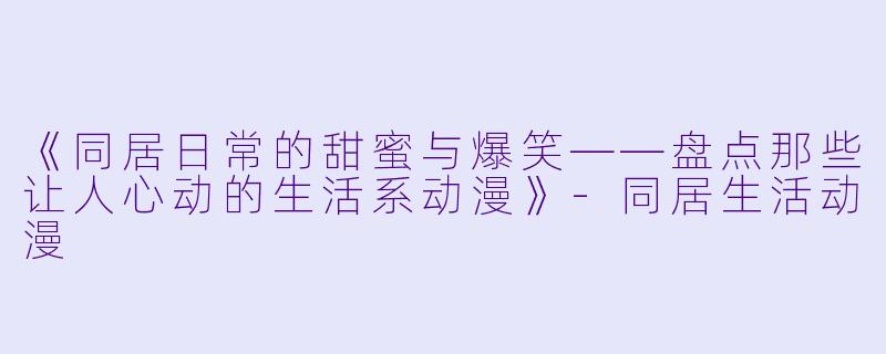 《同居日常的甜蜜与爆笑——盘点那些让人心动的生活系动漫》-同居生活动漫