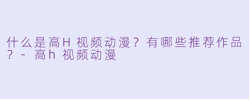 什么是高H视频动漫？有哪些推荐作品？-高h视频动漫