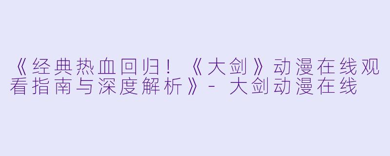 《经典热血回归！《大剑》动漫在线观看指南与深度解析》-大剑动漫在线