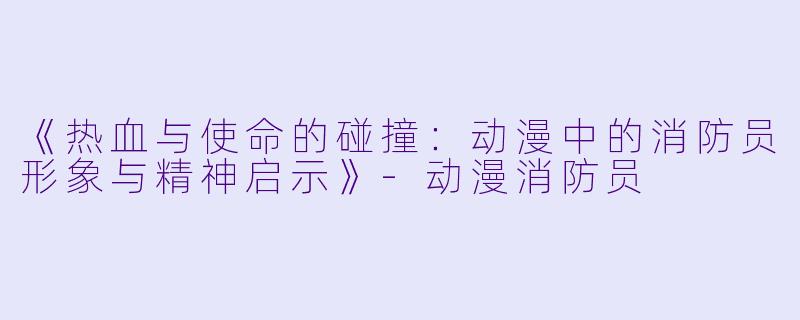 《热血与使命的碰撞：动漫中的消防员形象与精神启示》-动漫消防员