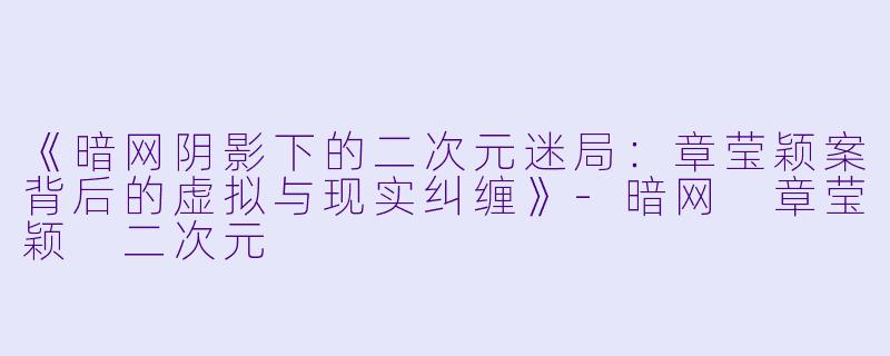 《暗网阴影下的二次元迷局：章莹颖案背后的虚拟与现实纠缠》-暗网 章莹颖 二次元