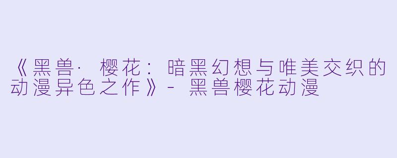 《黑兽·樱花：暗黑幻想与唯美交织的动漫异色之作》-黑兽樱花动漫