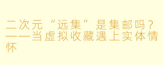 二次元“远集”是集邮吗？——当虚拟收藏遇上实体情怀