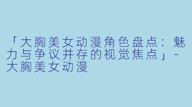 「大胸美女动漫角色盘点：魅力与争议并存的视觉焦点」-大胸美女动漫