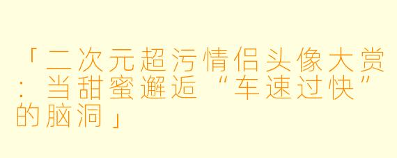「二次元超污情侣头像大赏：当甜蜜邂逅“车速过快”的脑洞」
