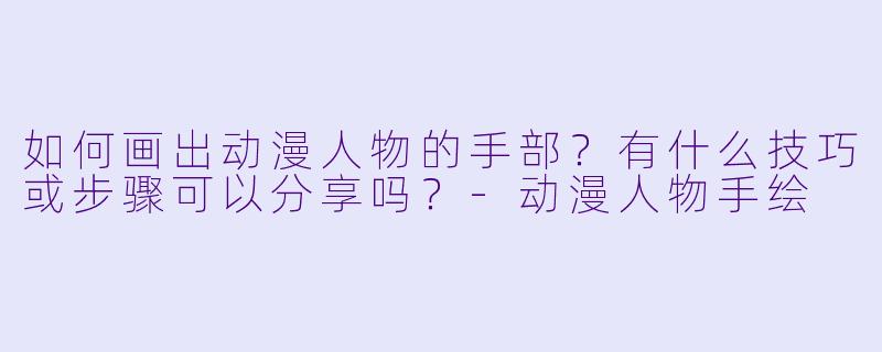 如何画出动漫人物的手部？有什么技巧或步骤可以分享吗？-动漫人物手绘