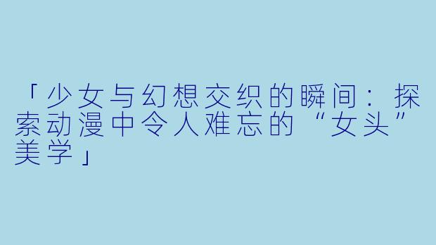 「少女与幻想交织的瞬间：探索动漫中令人难忘的“女头”美学」
