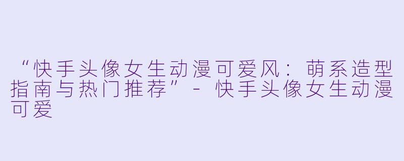 “快手头像女生动漫可爱风：萌系造型指南与热门推荐”-快手头像女生动漫可爱