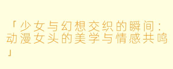 「少女与幻想交织的瞬间：动漫女头的美学与情感共鸣」