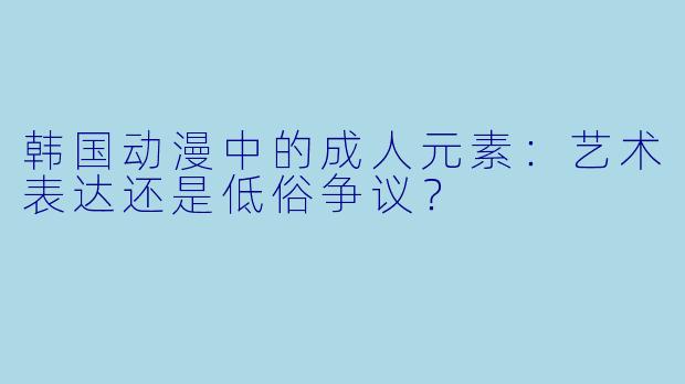 韩国动漫中的成人元素：艺术表达还是低俗争议？