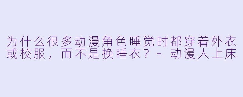 为什么很多动漫角色睡觉时都穿着外衣或校服，而不是换睡衣？-动漫人上床
