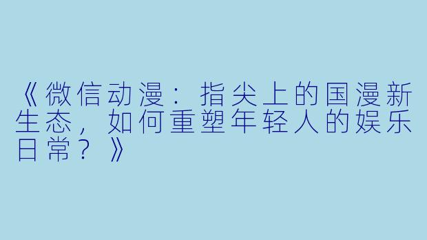 《微信动漫：指尖上的国漫新生态，如何重塑年轻人的娱乐日常？》