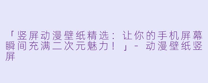 「竖屏动漫壁纸精选：让你的手机屏幕瞬间充满二次元魅力！」-动漫壁纸竖屏