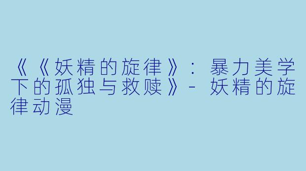 《《妖精的旋律》：暴力美学下的孤独与救赎》-妖精的旋律动漫