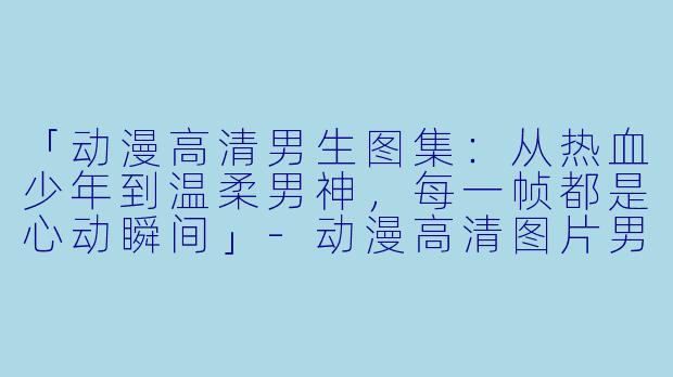「动漫高清男生图集：从热血少年到温柔男神，每一帧都是心动瞬间」-动漫高清图片男生