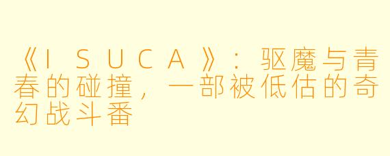 《ISUCA》：驱魔与青春的碰撞，一部被低估的奇幻战斗番