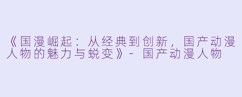《国漫崛起：从经典到创新，国产动漫人物的魅力与蜕变》-国产动漫人物