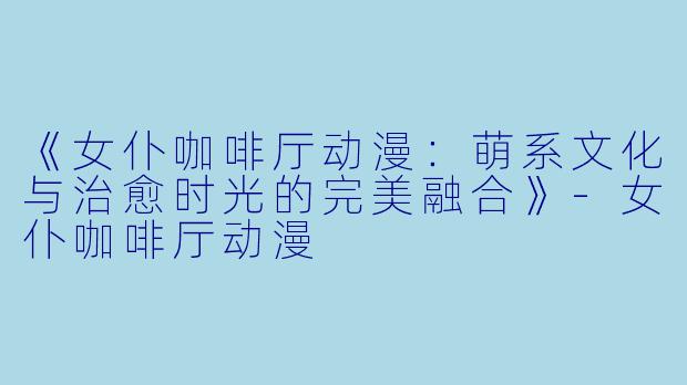 《女仆咖啡厅动漫：萌系文化与治愈时光的完美融合》-女仆咖啡厅动漫