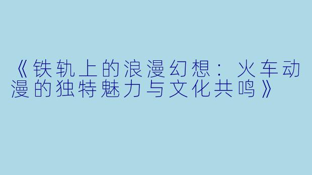 《铁轨上的浪漫幻想：火车动漫的独特魅力与文化共鸣》