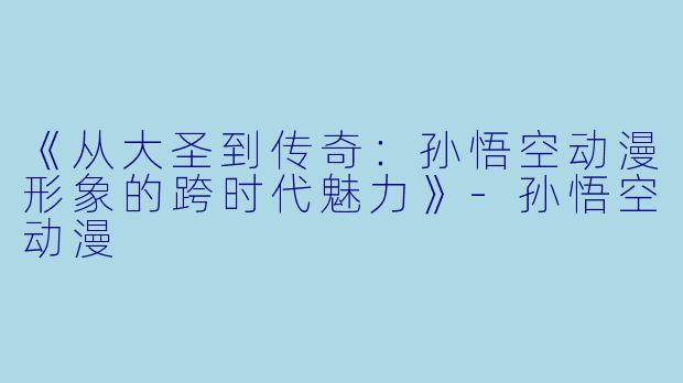《从大圣到传奇：孙悟空动漫形象的跨时代魅力》-孙悟空动漫