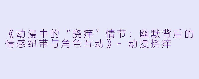 《动漫中的“挠痒”情节：幽默背后的情感纽带与角色互动》-动漫挠痒