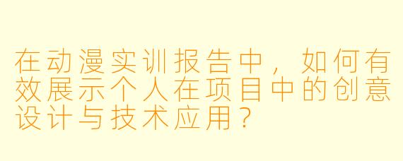 在动漫实训报告中，如何有效展示个人在项目中的创意设计与技术应用？