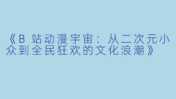 《B站动漫宇宙：从二次元小众到全民狂欢的文化浪潮》