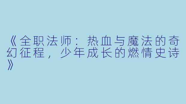 《全职法师：热血与魔法的奇幻征程，少年成长的燃情史诗》