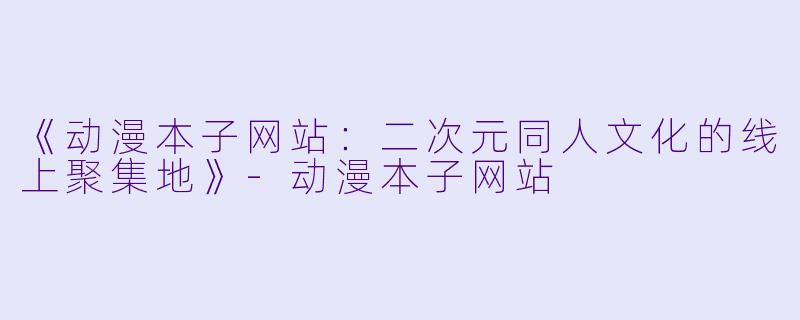 《动漫本子网站：二次元同人文化的线上聚集地》-动漫本子网站